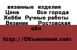 вязанные  изделия  › Цена ­ 100 - Все города Хобби. Ручные работы » Вязание   . Ростовская обл.